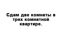 Сдам две комнаты в трех комнатной квартире.